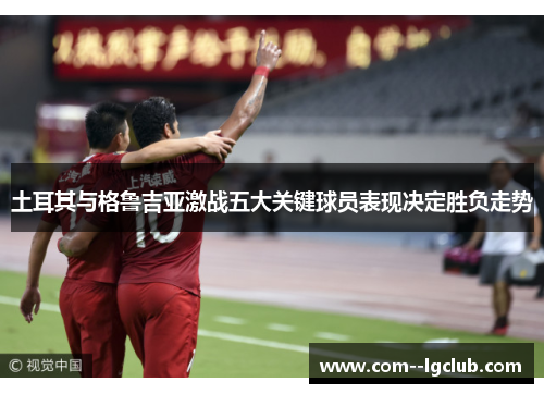 土耳其与格鲁吉亚激战五大关键球员表现决定胜负走势