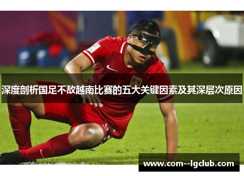 深度剖析国足不敌越南比赛的五大关键因素及其深层次原因 深度剖析国足不敌越南比赛的五大关键因素及其深层次原因