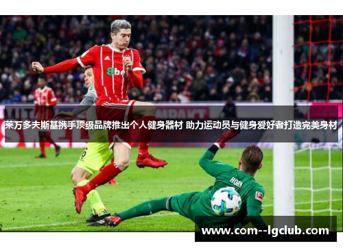 莱万多夫斯基携手顶级品牌推出个人健身器材 助力运动员与健身爱好者打造完美身材 莱万多夫斯基携手顶级品牌推出个人健身器材 助力运动员与健身爱好者打造完美身材