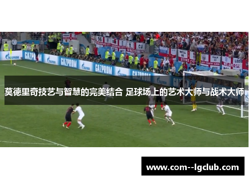 莫德里奇技艺与智慧的完美结合 足球场上的艺术大师与战术大师 莫德里奇技艺与智慧的完美结合 足球场上的艺术大师与战术大师