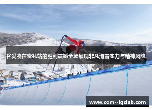 谷爱凌在崇礼站的胜利震撼全场展现非凡滑雪实力与精神风貌