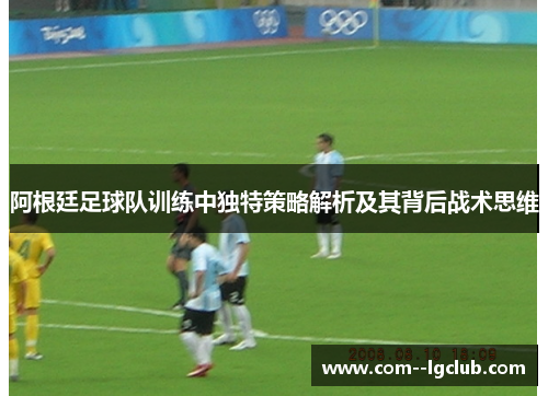 阿根廷足球队训练中独特策略解析及其背后战术思维 阿根廷足球队训练中独特策略解析及其背后战术思维