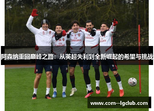 阿森纳重回巅峰之路:从英超失利到全新崛起的希望与挑战 阿森纳重回巅峰之路:从英超失利到全新崛起的希望与挑战