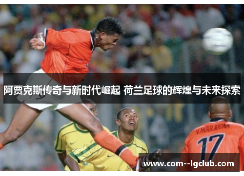 阿贾克斯传奇与新时代崛起 荷兰足球的辉煌与未来探索 阿贾克斯传奇与新时代崛起 荷兰足球的辉煌与未来探索