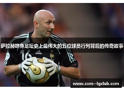 萨拉赫跻身足坛史上最伟大的五位球员行列背后的传奇故事