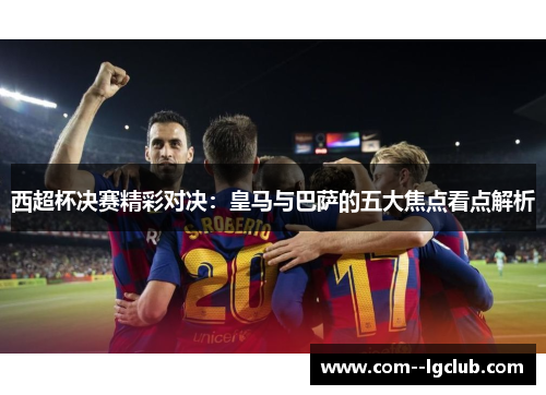 西超杯决赛精彩对决:皇马与巴萨的五大焦点看点解析 西超杯决赛精彩对决:皇马与巴萨的五大焦点看点解析