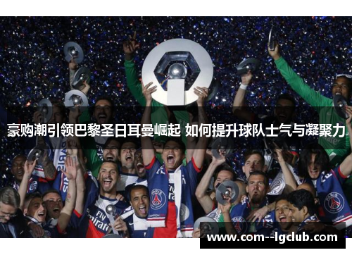 豪购潮引领巴黎圣日耳曼崛起 如何提升球队士气与凝聚力