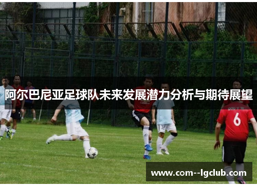 阿尔巴尼亚足球队未来发展潜力分析与期待展望