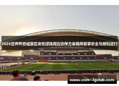 2026世界杯费城赛区发布球场周边安保方案确保赛事安全与顺利进行