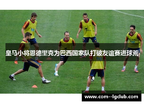 皇马小将恩德里克为巴西国家队打破友谊赛进球荒