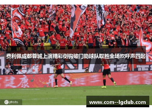 费利佩成都蓉城上演精彩倒钩破门助球队取胜全场欢呼声四起 费利佩成都蓉城上演精彩倒钩破门助球队取胜全场欢呼声四起