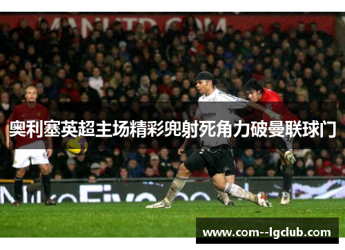 奥利塞英超主场精彩兜射死角力破曼联球门