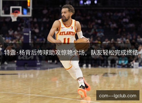 特雷·杨背后传球助攻惊艳全场,队友轻松完成终结 特雷·杨背后传球助攻惊艳全场,队友轻松完成终结