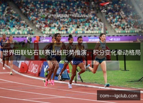 世界田联钻石联赛出线形势推演，积分变化牵动格局