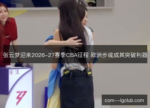 张云梦迎来2026-27赛季CBA征程 欧洲步或成其突破利器